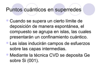 Puntos cuánticos en superredes
 Cuando   se supera un cierto límite de
  deposición de manera espontánea, el
  compuesto se agrupa en islas, las cuales
  presentarán un confinamiento cuántico.
 Las islas inducirán campos de esfuerzos
  sobre las capas intermedias.
 Mediante la técnica CVD se deposita Ge
  sobre Si (001).
 