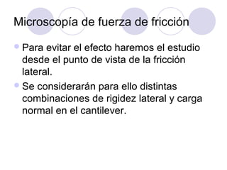 Microscopía de fuerza de fricción
 Para  evitar el efecto haremos el estudio
  desde el punto de vista de la fricción
  lateral.
 Se considerarán para ello distintas
  combinaciones de rigidez lateral y carga
  normal en el cantilever.
 
