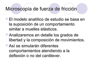 Microscopía de fuerza de fricción
 El modelo analítico de estudio se basa en
  la suposición de un comportamiento
  similar a muelles elásticos.
 Analizaremos en detalle los grados de
  libertad y la composición de movimientos.
 Así se simularán diferentes
  comportamientos atendiendo a la
  deflexión o no del cantilever.
 