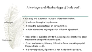 Advantages and disadvantages of trade credit
• It is easy and automatic source of short-term finance.
• It reduces the capital requirement.
• It helps the business focus on core activities.
• It does not require any negotiation or formal agreement.
• Trade credit is available only to those companies that have a good
track record of repayment in the past.
• For a new business, it is very difficult to finance working capital
through trade credit.
• It is very expensive, if payment is not made on the due date.
Disadvantages
Advantages
 