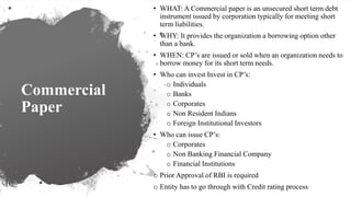Commercial
Paper
• WHAT: A Commercial paper is an unsecured short term debt
instrument issued by corporation typically for meeting short
term liabilities.
• WHY: It provides the organization a borrowing option other
than a bank.
• WHEN: CP’s are issued or sold when an organization needs to
borrow money for its short term needs.
• Who can invest Invest in CP’s:
o Individuals
o Banks
o Corporates
o Non Resident Indians
o Foreign Institutional Investors
• Who can issue CP’s:
o Corporates
o Non Banking Financial Company
o Financial Institutions
o Prior Approval of RBI is required
o Entity has to go through with Credit rating process
 
