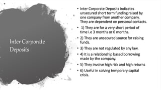 Inter Corporate
Deposits
• Inter Corporate Deposits indicates
unsecured short term funding raised by
one company from another company.
They are dependent on personal contacts.
• 1) They are for a very short period of
time i.e 3 months or 6 months.
• 2) They are unsecured source for raising
funds.
• 3) They are not regulated by any law.
• 4) It is a relationship based borrowing
made by the company.
• 5) They involve high risk and high returns
• 6) Useful in solving temporary capital
crisis.
 