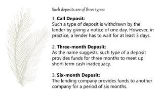 Such deposits are of three types:
1. Call Deposit:
Such a type of deposit is withdrawn by the
lender by giving a notice of one day. However, in
practice, a lender has to wait for at least 3 days.
2. Three-month Deposit:
As the name suggests, such type of a deposit
provides funds for three months to meet up
short-term cash inadequacy.
3. Six-month Deposit:
The lending company provides funds to another
company for a period of six months.
 