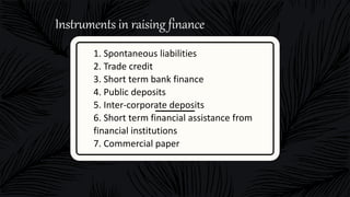 1. Spontaneous liabilities
2. Trade credit
3. Short term bank finance
4. Public deposits
5. Inter-corporate deposits
6. Short term financial assistance from
financial institutions
7. Commercial paper
Instruments in raising finance
 