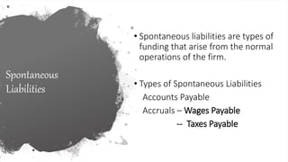 Spontaneous
Liabilities
• Spontaneous liabilities are types of
funding that arise from the normal
operations of the firm.
• Types of Spontaneous Liabilities
Accounts Payable
Accruals – Wages Payable
-- Taxes Payable
 