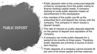 PUBLIC DEPOSIT
• Public deposits refer to the unsecured deposits
invited by companies from the public mainly to
finance working capital needs. A company
wishing to invite public deposits makes an
advertisement in the newspapers.
• Any member of the public can fill up the
prescribed form and deposit the money with the
company. The company in return issues a
deposit receipt.
• The rate of interest on public deposits depends
on the period of deposit and reputation of the
company.
• A company can invite public deposits for a
period of six months to three years. Therefore,
public deposits are primarily a source of short-
term finance.
• Public deposits of a company cannot exceed 25
per cent of its share capital and free reserves.
 