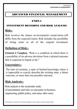 CHETHAN.S
DEPARTMENT OF MANAGEMENT
1
SOUNDARYA INSTITUTE OF MANAGEMENT AND SCIENCE, BANGALORE-560073.
UNIT-1
INVESTMENT DECISIONS AND RISK ANALYSIS
Risk:-
Risk involves the chance an investment's actual return will
differ from the expected return. Risk includes the possibility
of losing some or all of the original investment.
Definition of Risk:-
Emmett J Vaughan, “Risk is a condition in which there is
a possibility of an adverse deviation from a desired outcome
that is expected or hoped so far.”
Uncertainty:-
The lack of certainty, a state of limited knowledge where it
is impossible to exactly describe the existing state, a future
outcome, or more than one possible outcome.
Risk Analysis:-
Risk analysis is the systematic study
of uncertainties and risks we encounter in business,
engineering, public policy, and many other areas.
ADVANCED FINANCIAL MANAGEMENT
 
