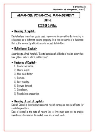 CHETHAN.S
Department of Management, SIMS
1
UNIT-2
COST OF CAPITAL
 Meaning of capital:-
Capital refers to cash or goods used to generate income either by investing in
a business or a different income property. It is the net worth of a business;
that is, the amount by which its assets exceed its liabilities.
 Definition of Capital:-
According to Alfred Marshall, “Capital consists of all kinds of wealth, other than
free gifts of nature, which yield income”.
 Features of Capital:-
1. Productive factor.
2. Elastic supply.
3. Man-made factor.
4. Durable.
5. Easy mobility.
6. Derived demand.
7. Social cost.
8. Round about production.
 Meaning of cost of capital:-
Cost of Capital is the minimum required rate of earning or the cut off rate for
capital expenditure.
Cost of capital is the rate of return that a firm must earn on its project
investments to maintain its market value and attract funds.
ADVANCED FINANCIAL MANAGEMENT
 