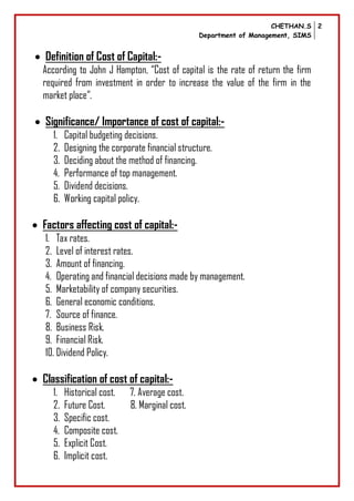 CHETHAN.S
Department of Management, SIMS
2
 Definition of Cost of Capital:-
According to John J Hampton, “Cost of capital is the rate of return the firm
required from investment in order to increase the value of the firm in the
market place”.
 Significance/ Importance of cost of capital:-
1. Capital budgeting decisions.
2. Designing the corporate financial structure.
3. Deciding about the method of financing.
4. Performance of top management.
5. Dividend decisions.
6. Working capital policy.
 Factors affecting cost of capital:-
1. Tax rates.
2. Level of interest rates.
3. Amount of financing.
4. Operating and financial decisions made by management.
5. Marketability of company securities.
6. General economic conditions.
7. Source of finance.
8. Business Risk.
9. Financial Risk.
10. Dividend Policy.
 Classification of cost of capital:-
1. Historical cost. 7. Average cost.
2. Future Cost. 8. Marginal cost.
3. Specific cost.
4. Composite cost.
5. Explicit Cost.
6. Implicit cost.
 
