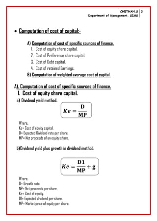 CHETHAN.S
Department of Management, SIMS
3
 Computation of cost of capital:-
A) Computation of cost of specific sources of finance.
1. Cost of equity share capital.
2. Cost of Preference share capital.
3. Cost of Debt capital.
4. Cost of retained Earnings.
B) Computation of weighted average cost of capital.
A). Computation of cost of specific sources of finance.
1. Cost of equity share capital.
a) Dividend yield method.
Where,
Ke= Cost of equitycapital.
D= Expected Dividend rate per share.
MP= Net proceeds of an equityshare.
b)Dividend yield plus growth in dividend method.
Where,
G= Growth rate.
NP= Net proceeds per share.
Ke= Cost of equity.
D1= Expected dividend per share.
MP= Market price of equity per share.
 