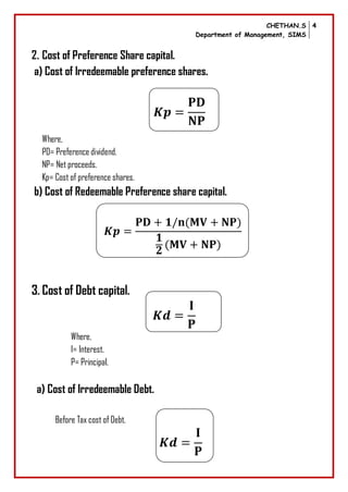 CHETHAN.S
Department of Management, SIMS
4
2. Cost of Preference Share capital.
a) Cost of Irredeemable preference shares.
Where,
PD= Preference dividend.
NP= Net proceeds.
Kp= Cost of preference shares.
b) Cost of Redeemable Preference share capital.
3. Cost of Debt capital.
Where,
I= Interest.
P= Principal.
a) Cost of Irredeemable Debt.
Before Tax cost of Debt.
 