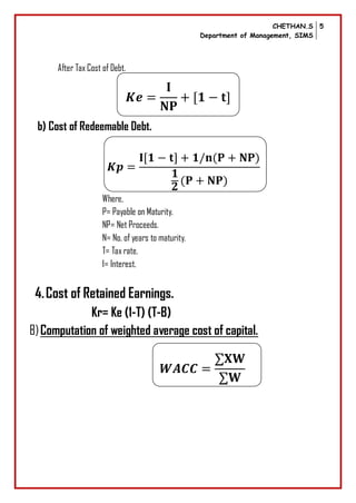 CHETHAN.S
Department of Management, SIMS
5
After Tax Cost of Debt.
b) Cost of Redeemable Debt.
Where,
P= Payable on Maturity.
NP= Net Proceeds.
N= No. of years to maturity.
T= Tax rate.
I= Interest.
4.Cost of Retained Earnings.
Kr= Ke (1-T) (T-B)
B)Computation of weighted average cost of capital.
 