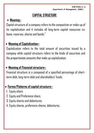 CHETHAN.S
Department of Management, SIMS
6
CAPITAL STRUCTURE
 Meaning:-
Capital structure of a company refers to the composition or make-up of
its capitalization and it includes all long-term capital resources viz:
loans, reserves, shares and bonds.”
 Meaning of Capitalization:-
Capitalization refers to the total amount of securities issued by a
company while capital structure refers to the kinds of securities and
the proportionate amounts that make up capitalization.
 Meaning of Financial structure:-
Financial structure is a composed of a specified percentage of short-
term debt, long-term debt and shareholders’ funds.
 Forms/Patterns of capital structure:-
1. Equity share.
2. Equity and Preference share.
3. Equity shares and debentures.
4. Equity shares, preference shares, debentures.
 