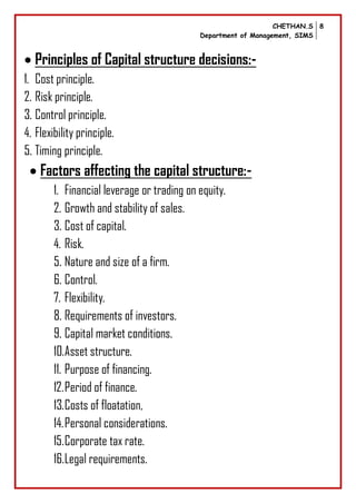 CHETHAN.S
Department of Management, SIMS
8
 Principles of Capital structure decisions:-
1. Cost principle.
2. Risk principle.
3. Control principle.
4. Flexibility principle.
5. Timing principle.
 Factors affecting the capital structure:-
1. Financial leverage or trading on equity.
2. Growth and stability of sales.
3. Cost of capital.
4. Risk.
5. Nature and size of a firm.
6. Control.
7. Flexibility.
8. Requirements of investors.
9. Capital market conditions.
10.Asset structure.
11. Purpose of financing.
12.Period of finance.
13.Costs of floatation,
14.Personal considerations.
15.Corporate tax rate.
16.Legal requirements.
 