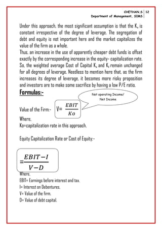 CHETHAN.S
Department of Management, SIMS
12
Under this approach, the most significant assumption is that the Kw is
constant irrespective of the degree of leverage. The segregation of
debt and equity is not important here and the market capitalizes the
value of the firm as a whole.
Thus, an increase in the use of apparently cheaper debt funds is offset
exactly by the corresponding increase in the equity- capitalization rate.
So, the weighted average Cost of Capital Kw and Kd remain unchanged
for all degrees of leverage. Needless to mention here that, as the firm
increases its degree of leverage, it becomes more risky proposition
and investors are to make some sacrifice by having a low P/E ratio.
Formulas:-
Value of the Firm:- V=
Where,
Ko=capitalization rate in this approach.
Equity Capitalization Rate or Cost of Equity:-
=
Where,
EBIT= Earnings before interest and tax.
I= Interest on Debentures.
V= Value of the firm.
D= Value of debt capital.
Net operating Income/
Net Income
 