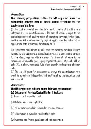 CHETHAN.S
Department of Management, SIMS
17
Proposition:
The following propositions outline the MM argument about the
relationship between cost of capital, capital structure and the
total value of the firm:
(i) The cost of capital and the total market value of the firm are
independent of its capital structure. The cost of capital is equal to the
capitalization rate of equity stream of operating earnings for its class,
and the market is determined by capitalizing its expected return at an
appropriate rate of discount for its risk class.
(ii) The second proposition includes that the expected yield on a share
is equal to the appropriate capitalization rate of a pure equity stream
for that class, together with a premium for financial risk equal to the
difference between the pure-equity capitalization rate (Ke) and yield on
debt (Kd). In short, increased Ke is offset exactly by the use of cheaper
debt.
(iii) The cut-off point for investment is always the capitalization rate
which is completely independent and unaffected by the securities that
are invested.
Assumptions:
The MM proposition is based on the following assumptions:
(a) Existence of Perfect Capital Market It includes:
(i) There is no transaction cost;
(ii) Flotation costs are neglected;
(iii) No investor can affect the market price of shares;
(iv) Information is available to all without cost;
(v) Investors are free to purchase and sale securities.
 