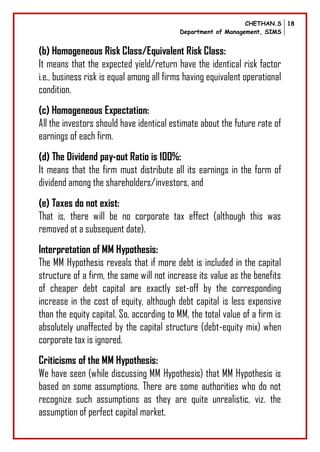 CHETHAN.S
Department of Management, SIMS
18
(b) Homogeneous Risk Class/Equivalent Risk Class:
It means that the expected yield/return have the identical risk factor
i.e., business risk is equal among all firms having equivalent operational
condition.
(c) Homogeneous Expectation:
All the investors should have identical estimate about the future rate of
earnings of each firm.
(d) The Dividend pay-out Ratio is 100%:
It means that the firm must distribute all its earnings in the form of
dividend among the shareholders/investors, and
(e) Taxes do not exist:
That is, there will be no corporate tax effect (although this was
removed at a subsequent date).
Interpretation of MM Hypothesis:
The MM Hypothesis reveals that if more debt is included in the capital
structure of a firm, the same will not increase its value as the benefits
of cheaper debt capital are exactly set-off by the corresponding
increase in the cost of equity, although debt capital is less expensive
than the equity capital. So, according to MM, the total value of a firm is
absolutely unaffected by the capital structure (debt-equity mix) when
corporate tax is ignored.
Criticisms of the MM Hypothesis:
We have seen (while discussing MM Hypothesis) that MM Hypothesis is
based on some assumptions. There are some authorities who do not
recognize such assumptions as they are quite unrealistic, viz. the
assumption of perfect capital market.
 