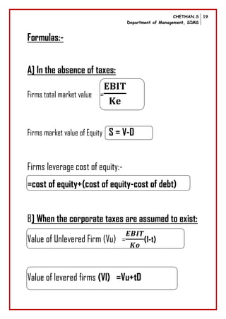 CHETHAN.S
Department of Management, SIMS
19
Formulas:-
A] In the absence of taxes:
Firms total market value =
Firms market value of Equity S = V-D
Firms leverage cost of equity:-
=cost of equity+(cost of equity-cost of debt)
B] When the corporate taxes are assumed to exist:
Value of Unlevered Firm (Vu) = (1-t)
Value of levered firms (Vl) =Vu+tD
 
