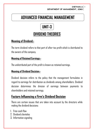 CHETHAN.S
DEPARTMENT OF MANAGEMENT, SIMS
1
UNIT-3
DIVIDEND THEORIES
Meaning of Dividend:-
The term dividend refers to that part of after-tax profit which is distributed to
the owners of the company.
Meaning of Retained Earnings:-
The undistributed part of the profit is known as retained earnings.
Meaning of Dividend Decision:-
Dividend decision refers to the policy that the management formulates in
regard to earnings for distribution as dividends among shareholders. Dividend
decision determines the division of earnings between payments to
shareholders and retained earnings.
Factors Influencing a Firm’s Dividend Decision
There are certain issues that are taken into account by the directors while
making the dividend decisions:
1. Free-cash flow
2. Dividend clienteles
3. Information signaling
ADVANCED FINANCIAL MANAGEMENT
 