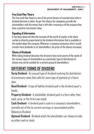 CHETHAN.S
DEPARTMENT OF MANAGEMENT, SIMS
2
Free Cash Flow Theory
The free cash flow theory is one of the prime factors of consideration when a
dividend decision is taken. As per this theory the companies provide the
shareholders with the money that is left after investing in all the projects that
have a positive net present value.
Signaling of Information
It has been observed that the increase of the worth of stocks in the share
market is directly proportional to the dividend information that is available in
the market about the company. Whenever a company announces that it would
provide more dividends to its shareholders, the price of the shares increases.
Clients of Dividends
While taking dividend decisions the directors have to be aware of the needs of
the various types of shareholders as a particular type of distribution of
shares may not be suitable for a certain group of shareholders.
DIFFERENT FORMS OF DIVIDEND :
Scrip Dividend– An unusual type of dividend involving the distribution
of promissory notes that calls for some type of payment at a future
date.
Bond Dividend– A type of liability dividend paid in the dividend payer’s
bonds.
Property Dividend– A stockholder dividend paid in a form other than
cash, scrip, or the firm’s own stock.
Cash Dividend– A dividend paid in cash to a company’s shareholders ,
normally out of the its current earnings or accumulated profits
Debenture Dividend
Optional Dividend– Dividend which the shareholder can choose to take
as either cash or stock.
 
