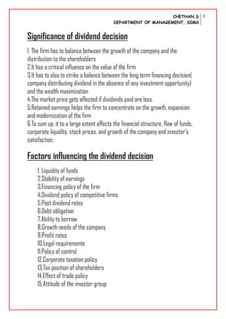 CHETHAN.S
DEPARTMENT OF MANAGEMENT, SIMS
3
Significance of dividend decision
1. The firm has to balance between the growth of the company and the
distribution to the shareholders
2.It has a critical influence on the value of the firm
3.It has to also to strike a balance between the long term financing decision(
company distributing dividend in the absence of any investment opportunity)
and the wealth maximization
4.The market price gets affected if dividends paid are less.
5.Retained earnings helps the firm to concentrate on the growth, expansion
and modernization of the firm
6.To sum up, it to a large extent affects the financial structure, flow of funds,
corporate liquidity, stock prices, and growth of the company and investor’s
satisfaction.
Factors influencing the dividend decision
1. Liquidity of funds
2.Stability of earnings
3.Financing policy of the firm
4.Dividend policy of competitive firms
5.Past dividend rates
6.Debt obligation
7.Ability to borrow
8.Growth needs of the company
9.Profit rates
10.Legal requirements
11.Policy of control
12.Corporate taxation policy
13.Tax position of shareholders
14.Effect of trade policy
15.Attitude of the investor group
 