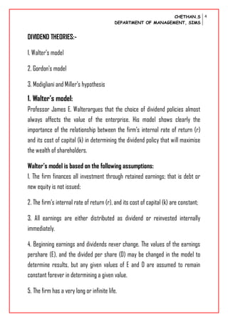 CHETHAN.S
DEPARTMENT OF MANAGEMENT, SIMS
4
DIVIDEND THEORIES:-
1. Walter’s model
2. Gordon’s model
3. Modigliani and Miller’s hypothesis
1. Walter’s model:
Professor James E. Walterargues that the choice of dividend policies almost
always affects the value of the enterprise. His model shows clearly the
importance of the relationship between the firm’s internal rate of return (r)
and its cost of capital (k) in determining the dividend policy that will maximise
the wealth of shareholders.
Walter’s model is based on the following assumptions:
1. The firm finances all investment through retained earnings; that is debt or
new equity is not issued;
2. The firm’s internal rate of return (r), and its cost of capital (k) are constant;
3. All earnings are either distributed as dividend or reinvested internally
immediately.
4. Beginning earnings and dividends never change. The values of the earnings
pershare (E), and the divided per share (D) may be changed in the model to
determine results, but any given values of E and D are assumed to remain
constant forever in determining a given value.
5. The firm has a very long or infinite life.
 