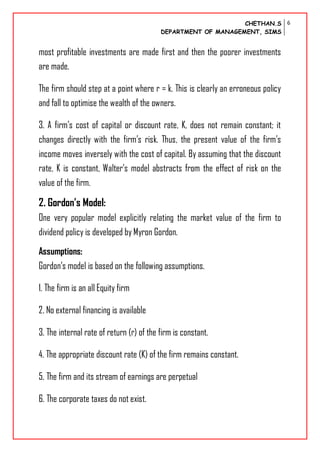 CHETHAN.S
DEPARTMENT OF MANAGEMENT, SIMS
6
most profitable investments are made first and then the poorer investments
are made.
The firm should step at a point where r = k. This is clearly an erroneous policy
and fall to optimise the wealth of the owners.
3. A firm’s cost of capital or discount rate, K, does not remain constant; it
changes directly with the firm’s risk. Thus, the present value of the firm’s
income moves inversely with the cost of capital. By assuming that the discount
rate, K is constant, Walter’s model abstracts from the effect of risk on the
value of the firm.
2. Gordon’s Model:
One very popular model explicitly relating the market value of the firm to
dividend policy is developed by Myron Gordon.
Assumptions:
Gordon’s model is based on the following assumptions.
1. The firm is an all Equity firm
2. No external financing is available
3. The internal rate of return (r) of the firm is constant.
4. The appropriate discount rate (K) of the firm remains constant.
5. The firm and its stream of earnings are perpetual
6. The corporate taxes do not exist.
 