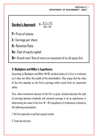 CHETHAN.S
DEPARTMENT OF MANAGEMENT, SIMS
7
Gordon’s Approach P=
P= Price of shares
E= Earnings per share
B= Retention Ratio
Ke= Cost of equity capital
Br= Growth rate/ Rate of return on investment of an all-equity firm
3. Modigliani and Miller’s hypothesis:
According to Modigliani and Miller (M-M), dividend policy of a firm is irrelevant
as it does not affect the wealth of the shareholders. They argue that the value
of the firm depends on the firm’s earnings which result from its investment
policy.
Thus, when investment decision of the firm is given, dividend decision the split
of earnings between dividends and retained earnings is of no significance in
determining the value of the firm. M – M’s hypothesis of irrelevance is based on
the following assumptions.
1. The firm operates in perfect capital market
2. Taxes do not exist
 