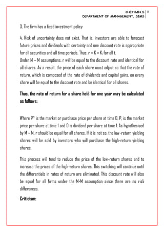 CHETHAN.S
DEPARTMENT OF MANAGEMENT, SIMS
8
3. The firm has a fixed investment policy
4. Risk of uncertainty does not exist. That is, investors are able to forecast
future prices and dividends with certainty and one discount rate is appropriate
for all securities and all time periods. Thus, r = K = Kt for all t.
Under M – M assumptions, r will be equal to the discount rate and identical for
all shares. As a result, the price of each share must adjust so that the rate of
return, which is composed of the rate of dividends and capital gains, on every
share will be equal to the discount rate and be identical for all shares.
Thus, the rate of return for a share held for one year may be calculated
as follows:
Where P^ is the market or purchase price per share at time 0, P, is the market
price per share at time 1 and D is dividend per share at time 1. As hypothesised
by M – M, r should be equal for all shares. If it is not so, the low-return yielding
shares will be sold by investors who will purchase the high-return yielding
shares.
This process will tend to reduce the price of the low-return shares and to
increase the prices of the high-return shares. This switching will continue until
the differentials in rates of return are eliminated. This discount rate will also
be equal for all firms under the M-M assumption since there are no risk
differences.
Criticism:
 