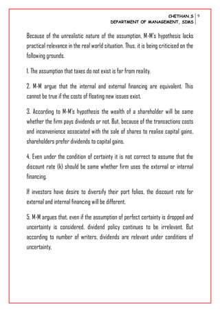 CHETHAN.S
DEPARTMENT OF MANAGEMENT, SIMS
9
Because of the unrealistic nature of the assumption, M-M’s hypothesis lacks
practical relevance in the real world situation. Thus, it is being criticised on the
following grounds.
1. The assumption that taxes do not exist is far from reality.
2. M-M argue that the internal and external financing are equivalent. This
cannot be true if the costs of floating new issues exist.
3. According to M-M’s hypothesis the wealth of a shareholder will be same
whether the firm pays dividends or not. But, because of the transactions costs
and inconvenience associated with the sale of shares to realise capital gains,
shareholders prefer dividends to capital gains.
4. Even under the condition of certainty it is not correct to assume that the
discount rate (k) should be same whether firm uses the external or internal
financing.
If investors have desire to diversify their port folios, the discount rate for
external and internal financing will be different.
5. M-M argues that, even if the assumption of perfect certainty is dropped and
uncertainty is considered, dividend policy continues to be irrelevant. But
according to number of writers, dividends are relevant under conditions of
uncertainty.
 