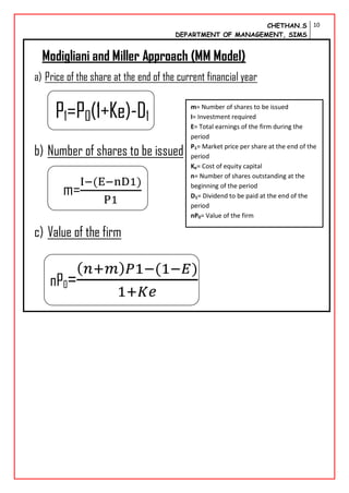 CHETHAN.S
DEPARTMENT OF MANAGEMENT, SIMS
10
Modigliani and Miller Approach (MM Model)
a) Price of the share at the end of the current financial year
P1=P0(1+Ke)-D1
b) Number of shares to be issued
m=
c) Value of the firm
nP0=
m= Number of shares to be issued
I= Investment required
E= Total earnings of the firm during the
period
P1= Market price per share at the end of the
period
Ke= Cost of equity capital
n= Number of shares outstanding at the
beginning of the period
D1= Dividend to be paid at the end of the
period
nP0= Value of the firm
 