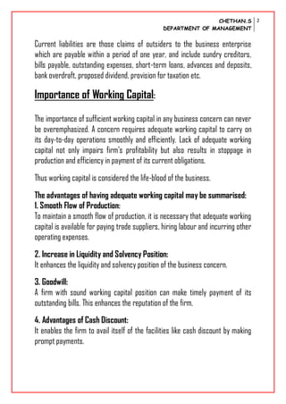 CHETHAN.S
DEPARTMENT OF MANAGEMENT
2
Current liabilities are those claims of outsiders to the business enterprise
which are payable within a period of one year, and include sundry creditors,
bills payable, outstanding expenses, short-term loans, advances and deposits,
bank overdraft, proposed dividend, provision for taxation etc.
Importance of Working Capital:
The importance of sufficient working capital in any business concern can never
be overemphasized. A concern requires adequate working capital to carry on
its day-to-day operations smoothly and efficiently. Lack of adequate working
capital not only impairs firm’s profitability but also results in stoppage in
production and efficiency in payment of its current obligations.
Thus working capital is considered the life-blood of the business.
The advantages of having adequate working capital may be summarised:
1. Smooth Flow of Production:
To maintain a smooth flow of production, it is necessary that adequate working
capital is available for paying trade suppliers, hiring labour and incurring other
operating expenses.
2. Increase in Liquidity and Solvency Position:
It enhances the liquidity and solvency position of the business concern.
3. Goodwill:
A firm with sound working capital position can make timely payment of its
outstanding bills. This enhances the reputation of the firm.
4. Advantages of Cash Discount:
It enables the firm to avail itself of the facilities like cash discount by making
prompt payments.
 