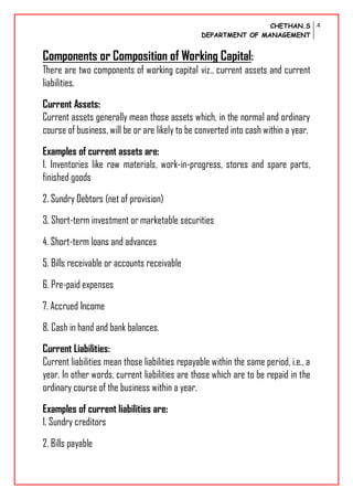 CHETHAN.S
DEPARTMENT OF MANAGEMENT
4
Components or Composition of Working Capital:
There are two components of working capital viz., current assets and current
liabilities.
Current Assets:
Current assets generally mean those assets which, in the normal and ordinary
course of business, will be or are likely to be converted into cash within a year.
Examples of current assets are:
1. Inventories like raw materials, work-in-progress, stores and spare parts,
finished goods
2. Sundry Debtors (net of provision)
3. Short-term investment or marketable securities
4. Short-term loans and advances
5. Bills receivable or accounts receivable
6. Pre-paid expenses
7. Accrued Income
8. Cash in hand and bank balances.
Current Liabilities:
Current liabilities mean those liabilities repayable within the same period, i.e., a
year. In other words, current liabilities are those which are to be repaid in the
ordinary course of the business within a year.
Examples of current liabilities are:
1. Sundry creditors
2. Bills payable
 