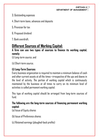 CHETHAN.S
DEPARTMENT OF MANAGEMENT
5
3. Outstanding expenses
4. Short-term loans, advances and deposits
5. Provision for tax
6. Proposed dividend
7. Bank overdraft.
Different Sources of Working Capital:
A firm can use two types of sources to finance its working capital,
namely:
(i) Long-term source, and
(ii) Short-term source.
(i) Long-Term Sources:
Every business organization is required to maintain a minimum balance of cash
and other current assets at all the times—irrespective of the ups and downs in
the level of activity. The portion of working capital which is continuously
maintained by the business at all times to carry on its minimum level of
activities is called permanent working capital.
This type of working capital should be arranged from long-term sources of
fund.
The following are the long-term sources of financing permanent working
capital:
(a) Issue of Equity shares
(b) Issue of Preference shares
(c) Retained earnings (ploughed-back profits)
 