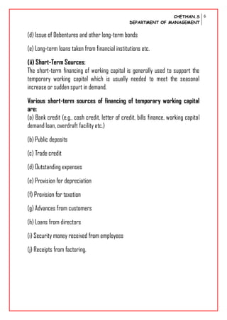 CHETHAN.S
DEPARTMENT OF MANAGEMENT
6
(d) Issue of Debentures and other long-term bonds
(e) Long-term loans taken from financial institutions etc.
(ii) Short-Term Sources:
The short-term financing of working capital is generally used to support the
temporary working capital which is usually needed to meet the seasonal
increase or sudden spurt in demand.
Various short-term sources of financing of temporary working capital
are:
(a) Bank credit (e.g., cash credit, letter of credit, bills finance, working capital
demand loan, overdraft facility etc.)
(b) Public deposits
(c) Trade credit
(d) Outstanding expenses
(e) Provision for depreciation
(f) Provision for taxation
(g) Advances from customers
(h) Loans from directors
(i) Security money received from employees
(j) Receipts from factoring.
 