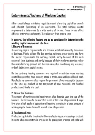 CHETHAN.S
DEPARTMENT OF MANAGEMENT
7
Determinants/Factors of Working Capital:
A firm should always maintain a requisite amount of working capital for smooth
and efficient functioning of its operations. The total working capital
requirement is determined by a wide variety of factors. These factors affect
different enterprises differently. They also vary from time to time.
In general, the following factors are to be considered in determining the
working capital requirement of a firm:
1. Nature of Business:
The working capital requirements of a firm are widely influenced by the nature
of business. Public utilities like bus service, railways, water supply etc. have
the lowest requirements for working capital—partly because of the cash
nature of their business and partly because of their rendering service rather
than manufacturing product and there is no need of maintaining any inventory
or book debt except capital assets.
On the contrary, trading concerns are required to maintain more working
capital because they have to carry stock-in-trade, receivables and liquid cash.
Manufacturing concerns also require large amount of working capital because
of the time lag involved in the conversion of raw materials into finished
products and, finally, into cash.
2. Size of the Business:
The amount of working capital requirement also depends upon the size of the
business. The size can be measured in terms of the scale of operations. A large
firm with a high scale of operation will require to maintain a large amount of
working capital than a firm with a small scale of operation.
3. Production Cycle:
Production cycle is the time involved in manufacturing or processing a product.
It starts when raw materials are put in the production process and ends with
 
