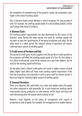 CHETHAN.S
DEPARTMENT OF MANAGEMENT
8
the completion of manufacturing of the product. Longer the production cycle,
higher is the need of working capital.
This is because funds remain blocked in work-in-progress for long periods of
time. For example, the working capital needs of a ship-building industry will be
much longer than those of a bakery.
4. Business Cycle:
The working capital requirements are also determined by the nature of the
business cycle. During the boom period, the need for working capital will
increase to meet the requirements of increased production and sales. On the
other hand, in a slack period, the reduced volume of operation will require
relatively lower amount of working capital.
5. Credit terms of Purchase and Sale:
The period of credit given by the suppliers and the period of credit granted to
the customers will affect the working capital needs of a firm. If a firm allows a
very short credit period, cash will be realised very soon from debtors. So the
need for the working capital will be less.
On the other hand, a liberal credit policy will result in higher amount of book
debts. Higher book debts will mean more working capital requirement. If the
firm has to purchase raw materials in cash or gets credit for shorter period, it
has to arrange for relatively higher amount of working capital.
6. Seasonal Variations:
There are industries like cold drinks, ice-cream and woolen where the goods
are either produced or sold seasonally. So, in such industries, working capital
requirements during production or sale seasons will be large and these will
start decreasing when the season starts coming-to end.
However, much depends on the policy of management with regard to
production or sale of goods. For example, the management of a woolen industry
 