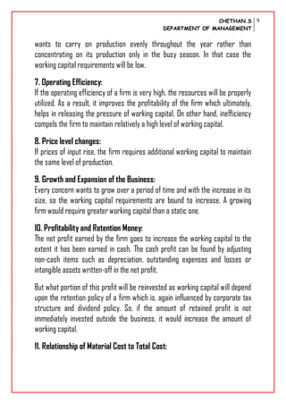 CHETHAN.S
DEPARTMENT OF MANAGEMENT
9
wants to carry on production evenly throughout the year rather than
concentrating on its production only in the busy season. In that case the
working capital requirements will be low.
7. Operating Efficiency:
If the operating efficiency of a firm is very high, the resources will be properly
utilized. As a result, it improves the profitability of the firm which ultimately,
helps in releasing the pressure of working capital. On other hand, inefficiency
compels the firm to maintain relatively a high level of working capital.
8. Price level changes:
If prices of input rise, the firm requires additional working capital to maintain
the same level of production.
9. Growth and Expansion of the Business:
Every concern wants to grow over a period of time and with the increase in its
size, so the working capital requirements are bound to increase. A growing
firm would require greater working capital than a static one.
10. Profitability and Retention Money:
The net profit earned by the firm goes to increase the working capital to the
extent it has been earned in cash. The cash profit can be found by adjusting
non-cash items such as depreciation, outstanding expenses and losses or
intangible assets written-off in the net profit.
But what portion of this profit will be reinvested as working capital will depend
upon the retention policy of a firm which is, again influenced by corporate tax
structure and dividend policy. So, if the amount of retained profit is not
immediately invested outside the business, it would increase the amount of
working capital.
11. Relationship of Material Cost to Total Cost:
 