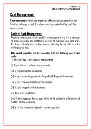 CHETHAN.S
DEPARTMENT OF MANAGEMENT
13
Cash Management:-
Cash management refers to a broad area of finance involving the collection,
handling, and usage of cash. It involves assessing market liquidity, cash flow,
and investments
Goals of Cash Management:
Precisely speaking, the primary goal of cash management in a firm is to trade-
off between liquidity and profitability in order to maximize long-term profit.
This is possible only when the firm aims at optimizing the use of funds in the
working capital pool.
This overall objective can be translated into the following operational
goals:
(i) To satisfy day-to-day business requirements;
(ii) To provide for scheduled major payments;
(iii) To face unexpected cash drains;
(iv) To seize potential opportunities for profitable long-term investment;
(v) To meet requirements of bank relationships;
(vi) To build image of creditworthiness;
(vii) To earn on cash balance;
(viii) To build reservoir for net cash inflow till the availability of better use of
funds by conscious planning;
(xi) To minimize the operating cost of cash management.
 
