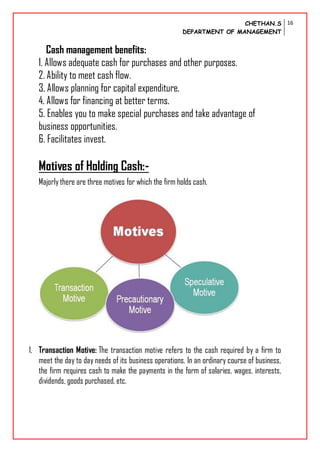 CHETHAN.S
DEPARTMENT OF MANAGEMENT
16
Cash management benefits:
1. Allows adequate cash for purchases and other purposes.
2. Ability to meet cash flow.
3. Allows planning for capital expenditure.
4. Allows for financing at better terms.
5. Enables you to make special purchases and take advantage of
business opportunities.
6. Facilitates invest.
Motives of Holding Cash:-
Majorly there are three motives for which the firm holds cash.
1. Transaction Motive: The transaction motive refers to the cash required by a firm to
meet the day to day needs of its business operations. In an ordinary course of business,
the firm requires cash to make the payments in the form of salaries, wages, interests,
dividends, goods purchased, etc.
 