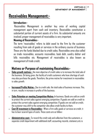 CHETHAN.S
DEPARTMENT OF MANAGEMENT
19
Receivables Management:-
Introduction:-
Receivables Management is another key area of working capital
management apart from cash and inventory. Receivables constitution a
substantial portion of current assets of a firm. As substantial amounts are
involved, proper management of receivables is very important.
Meaning of Receivables:-
The term ‘receivables’ refers to debt owed to the firm by the customer
resulting from sale of goods or services in the ordinary course of business.
These are the funds blocked due to credit sales. Receivables area also called
as trade receivables, accounts receivables, book debt, sundry debtor and
bills receivables etc. Management of receivables is also known as
management of trade credit.
Motives or Purpose of maintaining Receivables:-
 Sales growth motives:- the main objective of credit sales is to increase the total sale of
the business. On being given, the facilityof credit customers who have shortage of cash
mayalso purchase the goods. Therefore, the prime motive for investment in receivables
is sales growth.
 Increased Profits Motive:- Due to credit sale, the total sales of business increase. This,
in turn, results in increase in profits of the business.
 Sales Retention or meeting Competition Motive:-In business, Goods are sold on credit
to protect the current sales against emerging competition. If goods are sold on credit to
protect the current sales against emerging competition. If goods are not sold on credit,
the customer mayshift to the competitor who allow credit facility to them.
 Cost Of investment in Receivables:– When a firm sells goods or services on credit, it
has to bear several types of costs. These costs are as follow:-
 Administrative cost:- To record the credit sale and collection from the customers, a
separate credit department with additional staff, accounting records, stationery etc is
 