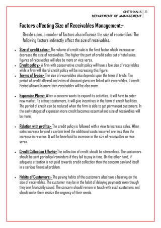 CHETHAN.S
DEPARTMENT OF MANAGEMENT
21
Factors affecting Size of Receivables Management:-
Beside sales, a number of factors also influence the size of receivables. The
following factors indirectly affect the size of receivables.
 Size of credit sales:- The volume of credit sale is the first factor which increase or
decrease the size of receivables. The higher the part of credit sales out of total sales,
figures of receivables will also be more or vice versa.
 Credit policy:- A firm with conservative credit policy will have a low size of receivables
while a firm will liberal credit policy will be increasing this figure
 Terms of Trade:- The size of receivables also depends upon the term of trade. The
period of credit allowed and rates of discount given are linked with receivables. If credit
Period allowed is more then receivables will be also more.
 Expansion Plans:- When a concern wants to expand its activities, it will have to enter
new market. To attract customers, it will give incentives in the form of credit facilities.
The period of credit can be reduced when the firm is able to get permanent customers. In
the earlystages of expansion more credit becomes essential and size of receivables will
be more.
 Relation with profits:- The credit policy is followed with a view to increase sales. When
sales increase beyond a certain level the additional costs incurred are less than the
increase in revenue. It will be beneficial to increase in the size of receivables or vice
versa.
 Credit Collection Efforts:-The collection of credit should be streamlined. The customers
should be sent periodical reminders if they fail to pay in time. On the other hand, if
adequate attention is not paid towards credit collection then the concern can land itself
in a serious financial problem.
 Habits of Customers:- The paying habits of the customers also have a bearing on the
size of receivables. The customer maybe in the habit of delaying payments even though
theyare financially sound. The concern should remain in touch with such customers and
should make them realize the urgencyof their needs.
 