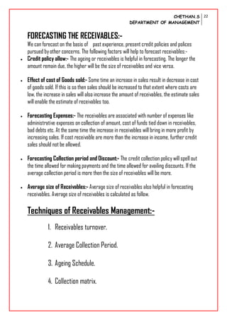 CHETHAN.S
DEPARTMENT OF MANAGEMENT
22
FORECASTING THE RECEIVABLES:-
We can forecast on the basis of past experience, present credit policies and polices
pursued byother concerns. The following factors will help to forecast receivables:-
 Credit policy allow:- The ageing or receivables is helpful in forecasting. The longer the
amount remain due, the higher will be the size of receivables and vice versa.
 Effect of cost of Goods sold:- Some time an increase in sales result in decrease in cost
of goods sold. If this is so then sales should be increased to that extent where costs are
low, the increase in sales will also increase the amount of receivables, the estimate sales
will enable the estimate of receivables too.
 Forecasting Expenses:- The receivables are associated with number of expenses like
administrative expenses on collection of amount, cost of funds tied down in receivables,
bad debts etc. At the same time the increase in receivables will bring in more profit by
increasing sales. If cost receivable are more than the increase in income, further credit
sales should not be allowed.
 Forecasting Collection period and Discount:- The credit collection policy will spell out
the time allowed for making payments and the time allowed for availing discounts. If the
average collection period is more then the size of receivables will be more.
 Average size of Receivables:- Average size of receivables also helpful in forecasting
receivables. Average size of receivables is calculated as follow.
Techniques of Receivables Management:-
1. Receivables turnover.
2. Average Collection Period.
3. Ageing Schedule.
4. Collection matrix.
 