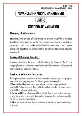 CHETHAN.S
DEPARTMENT OF MANAGEMENT, SIMS
1
ADVANCED FINANCIAL MANAGEMENT
UNIT-5
CORPORATE VALUATION
Meaning of Valuation:-
Valuation is the process of determining the present value (PV) of an asset.
Valuations can be done on assets (for example, investments in marketable
securities such as stocks, options, business enterprises, or intangible
assets such as patents and trademarks) or on liabilities (e.g., bonds issued by
a company).
Meaning of Business Valuation:-
Business valuation is the process of determining the ‘Economic Worth’ of a
company based on its business model and external environment and supported
with reasons and empirical evidence.
Business Valuation Purposes
Although the primary purpose of business valuation is preparing a company for
sale, there are many purposes. The following are a few examples:
1. Shareholder Disputes: sometimes a breakup of the company is in the
shareholder’s best interests. This could also include transfers of shares from
shareholders who are withdrawing.
2. Estate and Gift: a valuation would need to be done prior to estate planning
or a gifting of interests or after the death of an owner. This is also required by
the IRS for Charitable donations.
3. Divorce: when a divorce occurs, a division of assets and business interests
is needed.
 