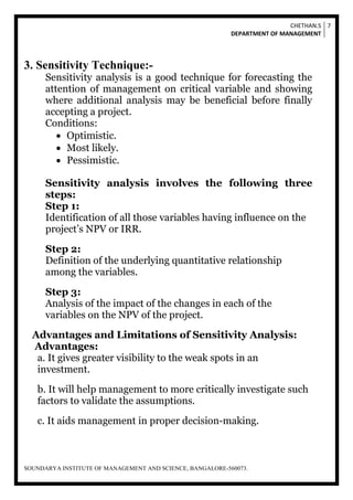 CHETHAN.S
DEPARTMENT OF MANAGEMENT
7
SOUNDARYA INSTITUTE OF MANAGEMENT AND SCIENCE, BANGALORE-560073.
3. Sensitivity Technique:-
Sensitivity analysis is a good technique for forecasting the
attention of management on critical variable and showing
where additional analysis may be beneficial before finally
accepting a project.
Conditions:
 Optimistic.
 Most likely.
 Pessimistic.
Sensitivity analysis involves the following three
steps:
Step 1:
Identification of all those variables having influence on the
project’s NPV or IRR.
Step 2:
Definition of the underlying quantitative relationship
among the variables.
Step 3:
Analysis of the impact of the changes in each of the
variables on the NPV of the project.
Advantages and Limitations of Sensitivity Analysis:
Advantages:
a. It gives greater visibility to the weak spots in an
investment.
b. It will help management to more critically investigate such
factors to validate the assumptions.
c. It aids management in proper decision-making.
 