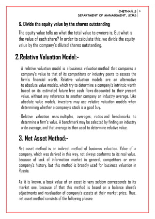 CHETHAN.S
DEPARTMENT OF MANAGEMENT, SIMS
6
6. Divide the equity value by the shares outstanding
The equity value tells us what the total value to owners is. But what is
the value of each share? In order to calculate this, we divide the equity
value by the company’s diluted shares outstanding.
2.Relative Valuation Model:-
A relative valuation model is a business valuation method that compares a
company's value to that of its competitors or industry peers to assess the
firm's financial worth. Relative valuation models are an alternative
to absolute value models, which try to determine a company's intrinsic worth
based on its estimated future free cash flows discounted to their present
value, without any reference to another company or industry average. Like
absolute value models, investors may use relative valuation models when
determining whether a company's stock is a good buy.
Relative valuation uses multiples, averages, ratios and benchmarks to
determine a firm's value. A benchmark may be selected by finding an industry
wide average, and that average is then used to determine relative value.
3. Net Asset Method:-
Net asset method is an indirect method of business valuation. Value of a
company, which was derived in this way, not always conforms to its real value,
because of lack of information market in general, competitors or even
company’s history, but this method is broadly used for business valuation in
Russia.
As it is known, a book value of an asset is very seldom corresponds to its
market one, because of that this method is based on a balance sheet’s
adjustments and revaluation of company’s assets at their market price. Thus,
net asset method consists of the following phases:
 