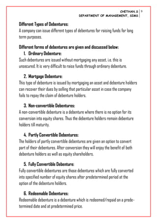 CHETHAN.S
DEPARTMENT OF MANAGEMENT, SIMS
9
Different Types of Debentures:
A company can issue different types of debentures for raising funds for long
term purposes.
Different forms of debentures are given and discussed below:
1. Ordinary Debenture:
Such debentures are issued without mortgaging any asset, i.e. this is
unsecured. It is very difficult to raise funds through ordinary debenture.
2. Mortgage Debenture:
This type of debenture is issued by mortgaging an asset and debenture holders
can recover their dues by selling that particular asset in case the company
fails to repay the claim of debenture holders.
3. Non-convertible Debentures:
A non-convertible debenture is a debenture where there is no option for its
conversion into equity shares. Thus the debenture holders remain debenture
holders till maturity.
4. Partly Convertible Debentures:
The holders of partly convertible debentures are given an option to convert
part of their debentures. After conversion they will enjoy the benefit of both
debenture holders as well as equity shareholders.
5. Fully Convertible Debenture:
Fully convertible debentures are those debentures which are fully converted
into specified number of equity shares after predetermined period at the
option of the debenture holders.
6. Redeemable Debentures:
Redeemable debenture is a debenture which is redeemed/repaid on a prede-
termined date and at predetermined price.
 