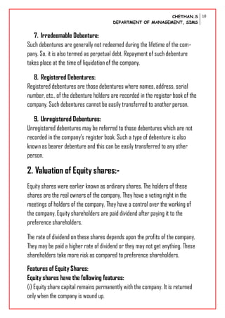 CHETHAN.S
DEPARTMENT OF MANAGEMENT, SIMS
10
7. Irredeemable Debenture:
Such debentures are generally not redeemed during the lifetime of the com-
pany. So, it is also termed as perpetual debt. Repayment of such debenture
takes place at the time of liquidation of the company.
8. Registered Debentures:
Registered debentures are those debentures where names, address, serial
number, etc., of the debenture holders are recorded in the register book of the
company. Such debentures cannot be easily transferred to another person.
9. Unregistered Debentures:
Unregistered debentures may be referred to those debentures which are not
recorded in the company’s register book. Such a type of debenture is also
known as bearer debenture and this can be easily transferred to any other
person.
2. Valuation of Equity shares:-
Equity shares were earlier known as ordinary shares. The holders of these
shares are the real owners of the company. They have a voting right in the
meetings of holders of the company. They have a control over the working of
the company. Equity shareholders are paid dividend after paying it to the
preference shareholders.
The rate of dividend on these shares depends upon the profits of the company.
They may be paid a higher rate of dividend or they may not get anything. These
shareholders take more risk as compared to preference shareholders.
Features of Equity Shares:
Equity shares have the following features:
(i) Equity share capital remains permanently with the company. It is returned
only when the company is wound up.
 