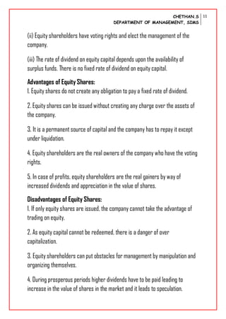 CHETHAN.S
DEPARTMENT OF MANAGEMENT, SIMS
11
(ii) Equity shareholders have voting rights and elect the management of the
company.
(iii) The rate of dividend on equity capital depends upon the availability of
surplus funds. There is no fixed rate of dividend on equity capital.
Advantages of Equity Shares:
1. Equity shares do not create any obligation to pay a fixed rate of dividend.
2. Equity shares can be issued without creating any charge over the assets of
the company.
3. It is a permanent source of capital and the company has to repay it except
under liquidation.
4. Equity shareholders are the real owners of the company who have the voting
rights.
5. In case of profits, equity shareholders are the real gainers by way of
increased dividends and appreciation in the value of shares.
Disadvantages of Equity Shares:
1. If only equity shares are issued, the company cannot take the advantage of
trading on equity.
2. As equity capital cannot be redeemed, there is a danger of over
capitalization.
3. Equity shareholders can put obstacles for management by manipulation and
organizing themselves.
4. During prosperous periods higher dividends have to be paid leading to
increase in the value of shares in the market and it leads to speculation.
 
