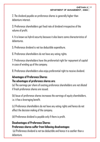 CHETHAN.S
DEPARTMENT OF MANAGEMENT, SIMS
13
2. The dividend payable on preference shares is generally higher than
debenture interest.
3. Preference shareholders get fixed rate of dividend irrespective of the
volume of profit.
4. It is known as hybrid security because it also bears some characteristics of
debentures.
5. Preference dividend is not tax deductible expenditure.
6. Preference shareholders do not have any voting rights.
7. Preference shareholders have the preferential right for repayment of capital
in case of winding up of the company.
8. Preference shareholders also enjoy preferential right to receive dividend.
Advantages of Preference Shares:
The advantages of preference shares are:
(a) The earnings per share of existing preference shareholders are not diluted
if fresh preference shares are issued.
(b) Issue of preference shares increases the earnings of equity shareholders,
i.e. it has a leveraging benefit.
(c) Preference shareholders do not have any voting rights and hence do not
affect the decision making of the company.
(d) Preference dividend is payable only if there is profit.
Disadvantages of Preference Shares:
Preference shares suffer from following disadvantages:
(a) Preference dividend is not tax deductible and hence it is costlier than a
debenture.
 